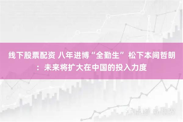 线下股票配资 八年进博“全勤生” 松下本间哲朗：未来将扩大在中国的投入力度