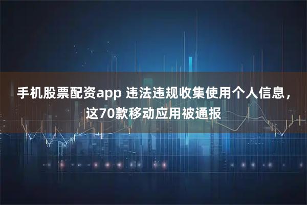 手机股票配资app 违法违规收集使用个人信息，这70款移动应用被通报