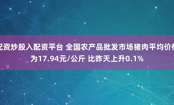 配资炒股入配资平台 全国农产品批发市场猪肉平均价格为17.94元/公斤 比昨天上升0.1%