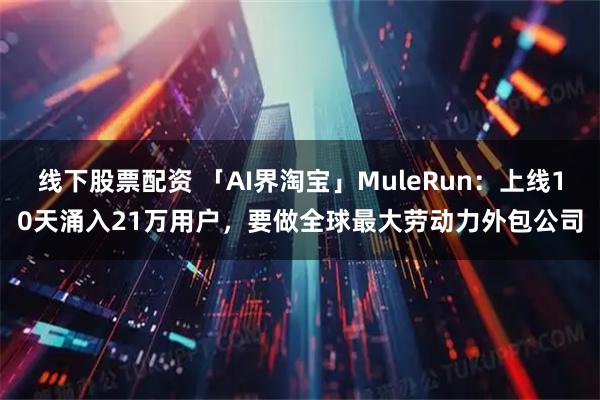 线下股票配资 「AI界淘宝」MuleRun：上线10天涌入21万用户，要做全球最大劳动力外包公司