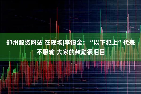 郑州配资网站 在现场|李镇全：“以下犯上”代表不服输 大家的鼓励很泪目