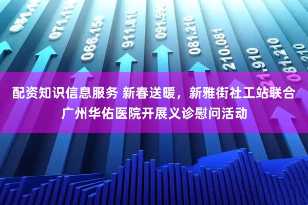 配资知识信息服务 新春送暖，新雅街社工站联合广州华佑医院开展义诊慰问活动