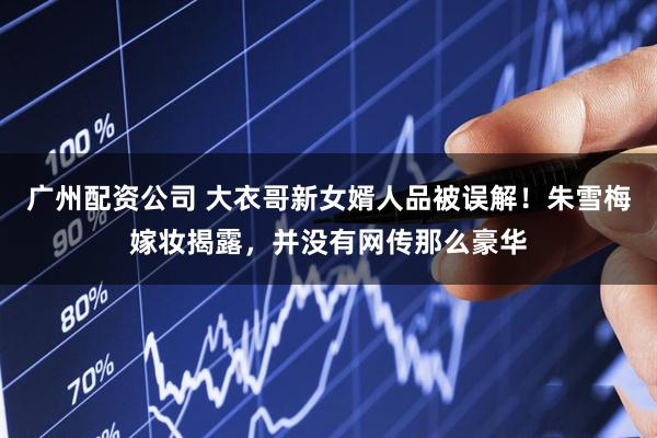 广州配资公司 大衣哥新女婿人品被误解！朱雪梅嫁妆揭露，并没有网传那么豪华