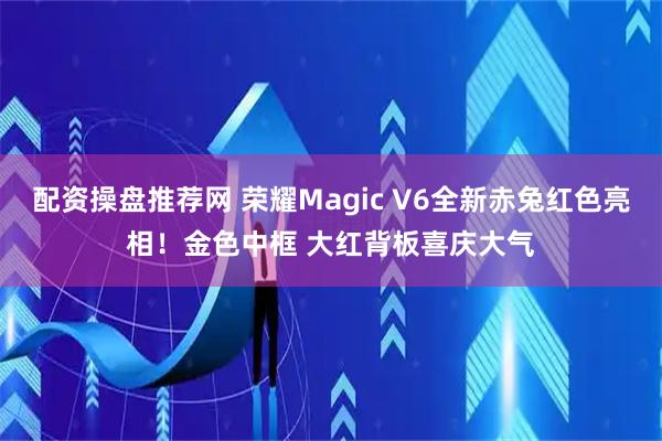 配资操盘推荐网 荣耀Magic V6全新赤兔红色亮相！金色中框 大红背板喜庆大气