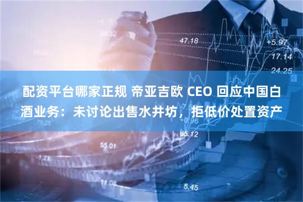 配资平台哪家正规 帝亚吉欧 CEO 回应中国白酒业务：未讨论出售水井坊，拒低价处置资产
