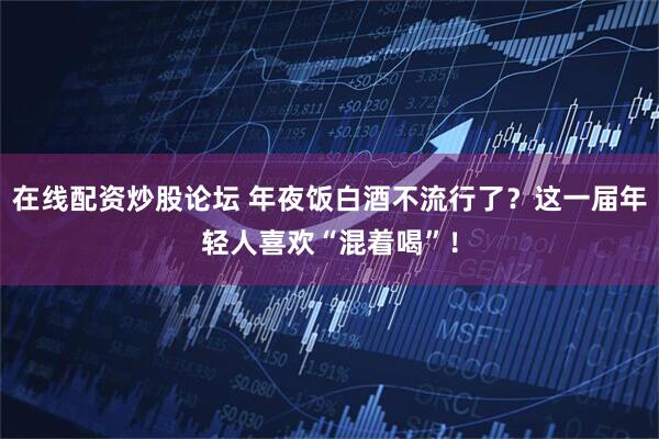 在线配资炒股论坛 年夜饭白酒不流行了？这一届年轻人喜欢“混着喝”！