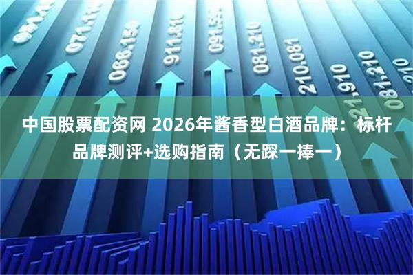 中国股票配资网 2026年酱香型白酒品牌：标杆品牌测评+选购指南（无踩一捧一）