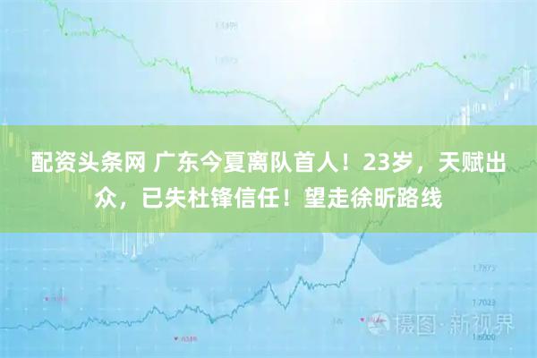 配资头条网 广东今夏离队首人！23岁，天赋出众，已失杜锋信任！望走徐昕路线