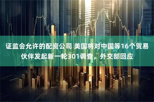 证监会允许的配资公司 美国将对中国等16个贸易伙伴发起新一轮301调查，外交部回应