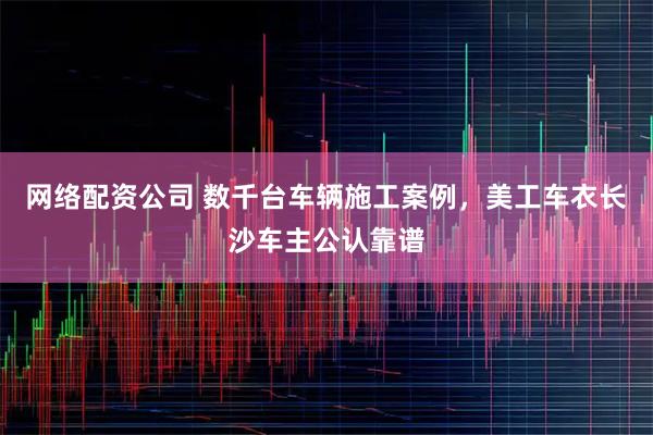 网络配资公司 数千台车辆施工案例，美工车衣长沙车主公认靠谱