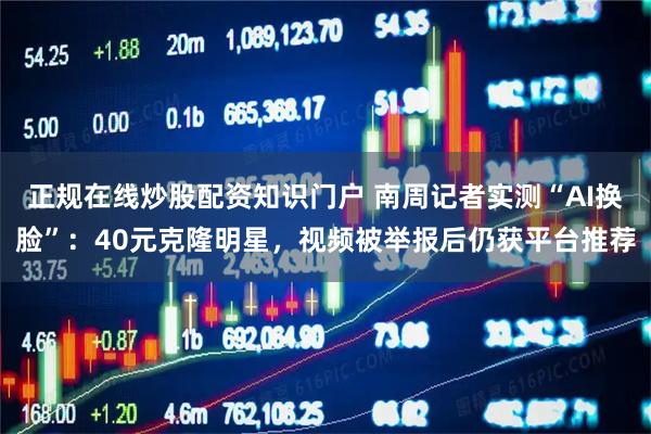 正规在线炒股配资知识门户 南周记者实测“AI换脸”：40元克隆明星，视频被举报后仍获平台推荐