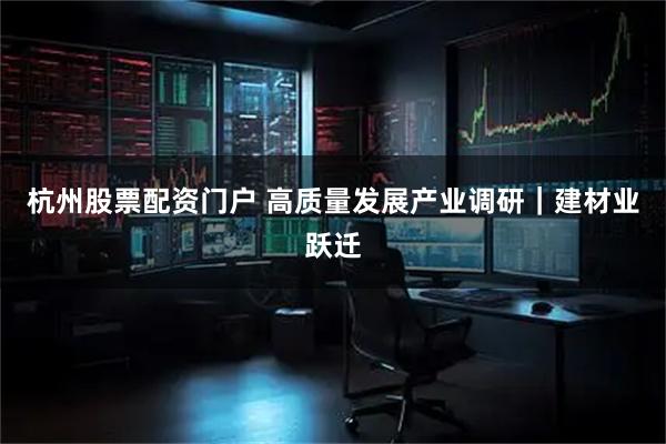 杭州股票配资门户 高质量发展产业调研｜建材业跃迁