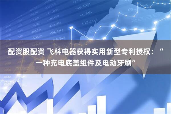 配资股配资 飞科电器获得实用新型专利授权：“一种充电底盖组件及电动牙刷”